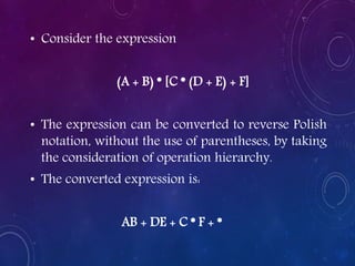 • Consider the expression
(A + B) * [C * (D + E) + F]
• The expression can be converted to reverse Polish
notation, without the use of parentheses, by taking
the consideration of operation hierarchy.
• The converted expression is:
AB + DE + C * F + *
 