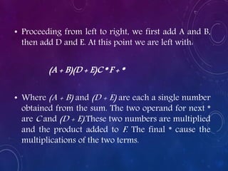 • Proceeding from left to right, we first add A and B,
then add D and E. At this point we are left with:
(A + B)(D + E)C * F + *
• Where (A + B) and (D + E) are each a single number
obtained from the sum. The two operand for next *
are C and (D + E).These two numbers are multiplied
and the product added to F. The final * cause the
multiplications of the two terms.
 