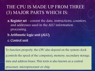 THE CPU IS MADE UP FROM THREE
(3) MAJOR PARTS WHICH IS:
a. Register set – consist the data, instructions, counters,
and addresses used in the ALU information
processing.
b.Arithmetic logic unit (ALU)
c. Control unit
To function properly, the CPU also depend on the system clock
(controls the speed of the computer), memory, secondary storage,
data and address buses. This term is also known as a central
processor, microprocessor or chip.
 