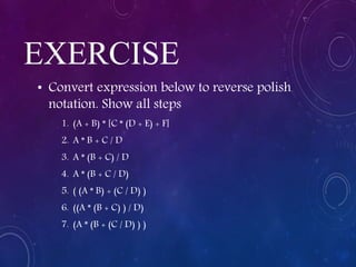 EXERCISE
• Convert expression below to reverse polish
notation. Show all steps
1. (A + B) * [C * (D + E) + F]
2. A * B + C / D
3. A * (B + C) / D
4. A * (B + C / D)
5. ( (A * B) + (C / D) )
6. ((A * (B + C) ) / D)
7. (A * (B + (C / D) ) )
 
