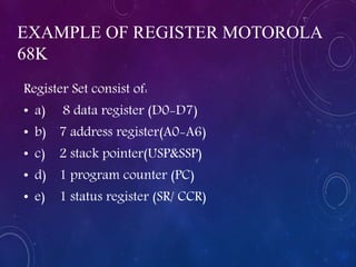 EXAMPLE OF REGISTER MOTOROLA
68K
Register Set consist of:
• a) 8 data register (D0-D7)
• b) 7 address register(A0-A6)
• c) 2 stack pointer(USP&SSP)
• d) 1 program counter (PC)
• e) 1 status register (SR/ CCR)
 