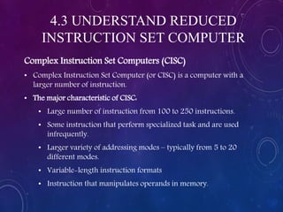 4.3 UNDERSTAND REDUCED
INSTRUCTION SET COMPUTER
Complex Instruction Set Computers (CISC)
• Complex Instruction Set Computer (or CISC) is a computer with a
larger number of instruction.
• The major characteristic of CISC:
• Large number of instruction from 100 to 250 instructions.
• Some instruction that perform specialized task and are used
infrequently.
• Larger variety of addressing modes – typically from 5 to 20
different modes.
• Variable-length instruction formats
• Instruction that manipulates operands in memory.
 