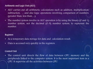 Arithmetic and Logic Unit (ALU)
• ALU carries out all arithmetic calculations such as addition, multiplication,
subtraction, ... and also logic operations involving comparison of numbers.
(greater than, less than, ...).
• The number system involve in ALU operation is by using the binary (0 and 1)
number system, not the decimal (0-9) number system, to represent the
number.
Registers
• As a temporary data storage for data and calculation result.
• Data is accessed very quickly in the registers.
Control Unit
• The control unit directs the flow of data between CPU, memory and the
peripherals linked to the computer system. It is the most important item in a
CPU. It supervise all the activities between CPU.
 