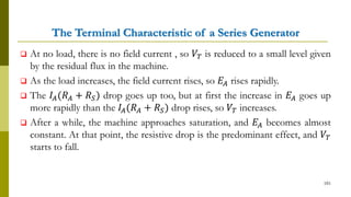 The Terminal Characteristic of a Series Generator
 At no load, there is no field current , so 𝑉𝑇 is reduced to a small level given
by the residual flux in the machine.
 As the load increases, the field current rises, so 𝐸𝐴 rises rapidly.
 The 𝐼𝐴(𝑅 𝐴 + 𝑅 𝑆) drop goes up too, but at first the increase in 𝐸𝐴 goes up
more rapidly than the 𝐼𝐴(𝑅 𝐴 + 𝑅 𝑆) drop rises, so 𝑉𝑇 increases.
 After a while, the machine approaches saturation, and 𝐸𝐴 becomes almost
constant. At that point, the resistive drop is the predominant effect, and 𝑉𝑇
starts to fall.
101
 