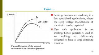 Cont.…
 Series generators are used only in a
few specialized applications, where
the steep voltage characteristic of
the device can be exploited.
 One such application is arc
welding. Series generators used in
arc welding are deliberately
designed to have a large armature
reaction.
102
Figure: Derivation of the terminal
characteristic for a series dc generator
 