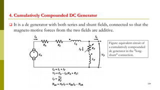 4. Cumulatively Compounded DC Generator
 It is a dc generator with both series and shunt fields, connected so that the
magneto motive forces from the two fields are additive.
104
Figure: equivalent circuit of
a cumulatively compounded
dc generator in the "long-
shunt" connection.
 