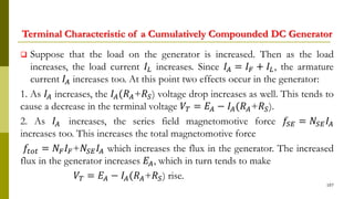 Terminal Characteristic of a Cumulatively Compounded DC Generator
 Suppose that the load on the generator is increased. Then as the load
increases, the load current 𝐼𝐿 increases. Since 𝐼𝐴 = 𝐼 𝐹 + 𝐼𝐿, the armature
current 𝐼𝐴 increases too. At this point two effects occur in the generator:
1. As 𝐼𝐴 increases, the 𝐼𝐴(𝑅 𝐴+𝑅 𝑆) voltage drop increases as well. This tends to
cause a decrease in the terminal voltage 𝑉𝑇 = 𝐸𝐴 − 𝐼𝐴(𝑅 𝐴+𝑅 𝑆).
2. As 𝐼𝐴 increases, the series field magnetomotive force 𝑓𝑆𝐸 = 𝑁𝑆𝐸 𝐼𝐴
increases too. This increases the total magnetomotive force
𝑓𝑡𝑜𝑡 = 𝑁𝐹 𝐼 𝐹+𝑁𝑆𝐸 𝐼𝐴 which increases the flux in the generator. The increased
flux in the generator increases 𝐸𝐴, which in turn tends to make
𝑉𝑇 = 𝐸𝐴 − 𝐼𝐴(𝑅 𝐴+𝑅 𝑆) rise.
107
 