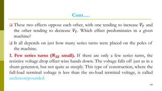 Cont.…
 These two effects oppose each other, with one tending to increase 𝑉𝑇 and
the other tending to decrease 𝑉𝑇. Which effect predominates in a given
machine?
 It all depends on just how many series turns were placed on the poles of
the machine.
1. Few series turns (𝑵 𝑺𝑬 small). If there are only a few series turns, the
resistive voltage drop effect wins hands down. The voltage falls off just as in a
shunt generator, but not quite as steeply. This type of construction, where the
full-load terminal voltage is less than the no-load terminal voltage, is called
undercompounded.
108
 