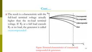 Cont.…
 The result is a characteristic with the
full-load terminal voltage actually
higher than the no-load terminal
voltage. If 𝑉𝑇 at a full load exceeds
𝑉𝑇 at no load, the generator is called
overcompounded
110
Figure :Terminal characteristics of cumulatively
compounded dc generators.
 