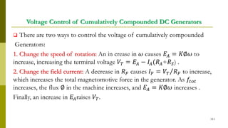 Voltage Control of Cumulatively Compounded DC Generators
 There are two ways to control the voltage of cumulatively compounded
Generators:
1. Change the speed of rotation: An in crease in 𝜔 causes 𝐸𝐴 = 𝐾∅𝜔 to
increase, increasing the terminal voltage 𝑉𝑇 = 𝐸𝐴 − 𝐼𝐴(𝑅 𝐴+𝑅 𝑆) .
2. Change the field current: A decrease in 𝑅 𝐹 causes 𝐼 𝐹 = Τ𝑉𝑇 𝑅 𝐹 to increase,
which increases the total magnetomotive force in the generator. As 𝑓𝑡𝑜𝑡
increases, the flux ∅ in the machine increases, and 𝐸𝐴 = 𝐾∅𝜔 increases .
Finally, an increase in 𝐸𝐴raises 𝑉𝑇.
111
 