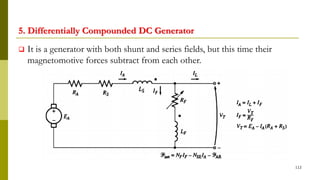 5. Differentially Compounded DC Generator
 It is a generator with both shunt and series fields, but this time their
magnetomotive forces subtract from each other.
112
 