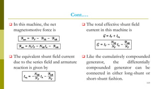 Cont.…
 In this machine, the net
magnetomotive force is
 The equivalent shunt field current
due to the series field and armature
reaction is given by
 The total effective shunt field
current in this machine is
 Like the cumulatively compounded
generator, the differentially
compounded generator can be
connected in either long-shunt or
short-shunt fashion.
113
 