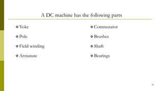A DC machine has the following parts
 Yoke
 Pole
 Field winding
 Armature
 Commutator
 Brushes
 Shaft
 Bearings
12
 