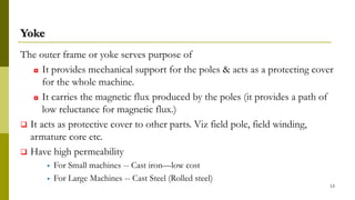 Yoke
The outer frame or yoke serves purpose of
◘ It provides mechanical support for the poles & acts as a protecting cover
for the whole machine.
◘ It carries the magnetic flux produced by the poles (it provides a path of
low reluctance for magnetic flux.)
 It acts as protective cover to other parts. Viz field pole, field winding,
armature core etc.
 Have high permeability
 For Small machines -- Cast iron—low cost
 For Large Machines -- Cast Steel (Rolled steel)
13
 