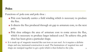 Poles
Functions of pole core and pole shoe :
◘ Pole core basically carries a field winding which is necessary to produce
the flux.
◘ It directs the flux produced through air gap to armature core, to the next
pole.
◘ Pole shoe enlarges the area of armature core to come across the flux,
which is necessary to produce larger induced e.m.f. To achieve this, pole
shoe has been given a particular shape.
 It is made up of magnetic material like cast iron or cast steel. As it requires a definite
shape and size, laminated construction is used. The laminations of required size and
shape are stamped together to get a pole which is then bolted to the yoke. 14
 
