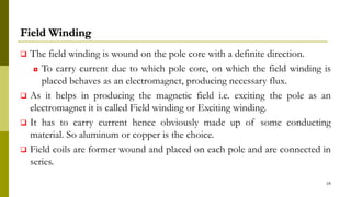 Field Winding
 The field winding is wound on the pole core with a definite direction.
◘ To carry current due to which pole core, on which the field winding is
placed behaves as an electromagnet, producing necessary flux.
 As it helps in producing the magnetic field i.e. exciting the pole as an
electromagnet it is called Field winding or Exciting winding.
 It has to carry current hence obviously made up of some conducting
material. So aluminum or copper is the choice.
 Field coils are former wound and placed on each pole and are connected in
series.
16
 
