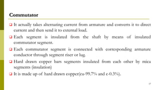 Commutator
 It actually takes alternating current from armature and converts it to direct
current and then send it to external load.
 Each segment is insulated from the shaft by means of insulated
commutator segment.
 Each commutator segment is connected with corresponding armature
conductor through segment riser or lug.
 Hard drawn copper bars segments insulated from each other by mica
segments (insulation)
 It is made up of hard drawn copper(cu-99.7% and c-0.3%).
17
 