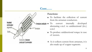 Cont.…..
Functions:
◘ To facilitate the collection of current
from the armature conductors.
◘ To convert internally developed
alternating e.m.f. to unidirectional (d.c.)
e.m.f.
◘ To produce unidirectional torque in case
of motors.
 As it collects current from armature, it is
also made up of copper segments.
18
 