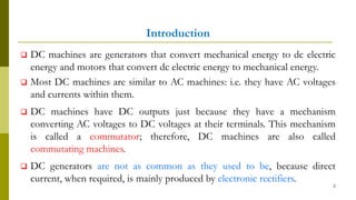 Introduction
 DC machines are generators that convert mechanical energy to dc electric
energy and motors that convert dc electric energy to mechanical energy.
 Most DC machines are similar to AC machines: i.e. they have AC voltages
and currents within them.
 DC machines have DC outputs just because they have a mechanism
converting AC voltages to DC voltages at their terminals. This mechanism
is called a commutator; therefore, DC machines are also called
commutating machines.
 DC generators are not as common as they used to be, because direct
current, when required, is mainly produced by electronic rectifiers.
2
 