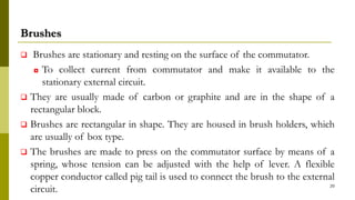 Brushes
 Brushes are stationary and resting on the surface of the commutator.
◘ To collect current from commutator and make it available to the
stationary external circuit.
 They are usually made of carbon or graphite and are in the shape of a
rectangular block.
 Brushes are rectangular in shape. They are housed in brush holders, which
are usually of box type.
 The brushes are made to press on the commutator surface by means of a
spring, whose tension can be adjusted with the help of lever. A flexible
copper conductor called pig tail is used to connect the brush to the external
circuit. 20
 