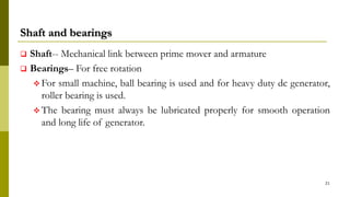 Shaft and bearings
 Shaft-- Mechanical link between prime mover and armature
 Bearings– For free rotation
 For small machine, ball bearing is used and for heavy duty dc generator,
roller bearing is used.
 The bearing must always be lubricated properly for smooth operation
and long life of generator.
21
 