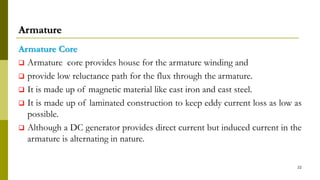 Armature
Armature Core
 Armature core provides house for the armature winding and
 provide low reluctance path for the flux through the armature.
 It is made up of magnetic material like cast iron and cast steel.
 It is made up of laminated construction to keep eddy current loss as low as
possible.
 Although a DC generator provides direct current but induced current in the
armature is alternating in nature.
22
 