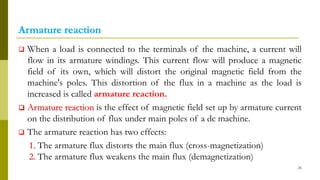 Armature reaction
 When a load is connected to the terminals of the machine, a current will
flow in its armature windings. This current flow will produce a magnetic
field of its own, which will distort the original magnetic field from the
machine's poles. This distortion of the flux in a machine as the load is
increased is called armature reaction.
 Armature reaction is the effect of magnetic field set up by armature current
on the distribution of flux under main poles of a dc machine.
 The armature reaction has two effects:
1. The armature flux distorts the main flux (cross-magnetization)
2. The armature flux weakens the main flux (demagnetization)
26
 