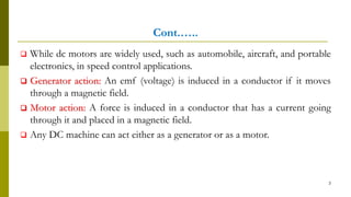 Cont.…..
 While dc motors are widely used, such as automobile, aircraft, and portable
electronics, in speed control applications.
 Generator action: An emf (voltage) is induced in a conductor if it moves
through a magnetic field.
 Motor action: A force is induced in a conductor that has a current going
through it and placed in a magnetic field.
 Any DC machine can act either as a generator or as a motor.
3
 