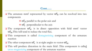 Cont.….
 The armature mmf represented by vector o𝐹𝑅 can be resolved into two
components
 o𝐹𝑑 parallel to the polar axis and
 o𝐹𝑐 perpendicular to the axis
 The component o𝐹𝑑 is in direct opposition with field mmf vector
o𝐹𝑚.This will tend to reduce the total flux.
 This component is called demagnetizing component of the armature
reaction
 The other component o𝐹𝑐 is at right angles to vector o𝐹𝑚.
 This will produce distortion in the main field .This component is called
cross magnetizing component of the armature reaction
34
 