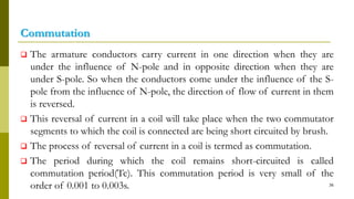 Commutation
 The armature conductors carry current in one direction when they are
under the influence of N-pole and in opposite direction when they are
under S-pole. So when the conductors come under the influence of the S-
pole from the influence of N-pole, the direction of flow of current in them
is reversed.
 This reversal of current in a coil will take place when the two commutator
segments to which the coil is connected are being short circuited by brush.
 The process of reversal of current in a coil is termed as commutation.
 The period during which the coil remains short-circuited is called
commutation period(Tc). This commutation period is very small of the
order of 0.001 to 0.003s. 36
 