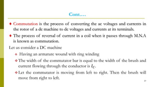 Cont.…
♦ Commutation is the process of converting the ac voltages and currents in
the rotor of a dc machine to dc voltages and currents at its terminals.
♦ The process of reversal of current in a coil when it passes through M.N.A
is known as commutation.
Let us consider a DC machine
 Having an armature wound with ring winding
 The width of the commutator bar is equal to the width of the brush and
current flowing through the conductor is 𝐼 𝐶.
 Let the commutator is moving from left to right. Then the brush will
move from right to left.
37
 