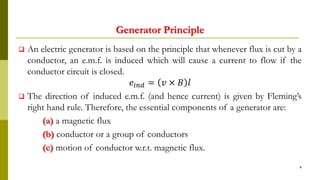 Generator Principle
 An electric generator is based on the principle that whenever flux is cut by a
conductor, an e.m.f. is induced which will cause a current to flow if the
conductor circuit is closed.
𝑒𝑖𝑛𝑑 = 𝑣 × 𝐵 𝑙
 The direction of induced e.m.f. (and hence current) is given by Fleming’s
right hand rule. Therefore, the essential components of a generator are:
(a) a magnetic flux
(b) conductor or a group of conductors
(c) motion of conductor w.r.t. magnetic flux.
4
 