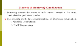 Methods of Improving Commutation
 Improving commutation means to make current reversal in the short-
circuited coil as sparkless as possible.
 The following are the two principal methods of improving commutation:
I. Resistance Commutation
II. E.M.F Commutation
43
 