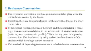 I. Resistance Commutation
 The reversal of current in a coil (i.e., commutation) takes place while the
coil is short-circuited by the brush.
 Therefore, there are two parallel paths for the current as long as the short
circuit exists.
 If the contact resistance between the brush and the commutator is made
large, then current would divide in the inverse ratio of contact resistances
(as for any two resistances in parallel). This is the key point in improving
commutation. This is achieved by using carbon brushes (instead of Cu
brushes) which have high contact resistance.
 This method of improving commutation is called resistance commutation.
44
 