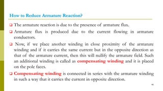 How to Reduce Armature Reaction?
 The armature reaction is due to the presence of armature flux.
 Armature flux is produced due to the current flowing in armature
conductors.
 Now, if we place another winding in close proximity of the armature
winding and if it carries the same current but in the opposite direction as
that of the armature current, then this will nullify the armature field. Such
an additional winding is called as compensating winding and it is placed
on the pole faces.
 Compensating winding is connected in series with the armature winding
in such a way that it carries the current in opposite direction.
46
 