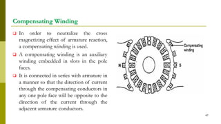 Compensating Winding
 In order to neutralize the cross
magnetizing effect of armature reaction,
a compensating winding is used.
 A compensating winding is an auxiliary
winding embedded in slots in the pole
faces.
 It is connected in series with armature in
a manner so that the direction of current
through the compensating conductors in
any one pole face will be opposite to the
direction of the current through the
adjacent armature conductors.
47
 