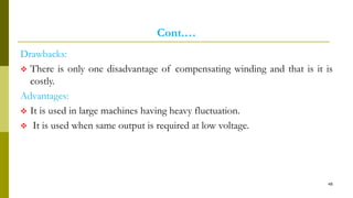 Cont.…
Drawbacks:
 There is only one disadvantage of compensating winding and that is it is
costly.
Advantages:
 It is used in large machines having heavy fluctuation.
 It is used when same output is required at low voltage.
48
 