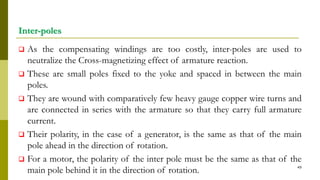 Inter-poles
 As the compensating windings are too costly, inter-poles are used to
neutralize the Cross-magnetizing effect of armature reaction.
 These are small poles fixed to the yoke and spaced in between the main
poles.
 They are wound with comparatively few heavy gauge copper wire turns and
are connected in series with the armature so that they carry full armature
current.
 Their polarity, in the case of a generator, is the same as that of the main
pole ahead in the direction of rotation.
 For a motor, the polarity of the inter pole must be the same as that of the
main pole behind it in the direction of rotation. 49
 