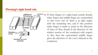 Fleming’s right hand rule
► If three fingers of a right hand, namely thumb,
index finger and middle finger are outstretched
so that every one of them is at right angles
with the remaining two, and if this position
index finger is made to point in the direction
of lines of flux, thumb in the direction of the
relative motion of the conductor with respect
to flux then the outstretched middle finger
gives the direction of the e.m.f. induced in the
conductor.
5
 