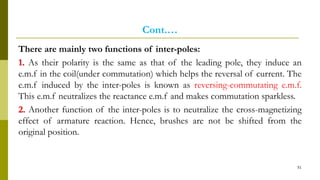 Cont.…
There are mainly two functions of inter-poles:
1. As their polarity is the same as that of the leading pole, they induce an
e.m.f in the coil(under commutation) which helps the reversal of current. The
e.m.f induced by the inter-poles is known as reversing-commutating e.m.f.
This e.m.f neutralizes the reactance e.m.f and makes commutation sparkless.
2. Another function of the inter-poles is to neutralize the cross-magnetizing
effect of armature reaction. Hence, brushes are not be shifted from the
original position.
51
 