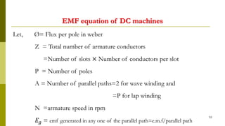 EMF equation of DC machines
52
Let, Ø= Flux per pole in weber
Z = Total number of armature conductors
=Number of slots × Number of conductors per slot
P = Number of poles
A = Number of parallel paths=2 for wave winding and
=P for lap winding
N =armature speed in rpm
𝐸𝑔 = emf generated in any one of the parallel path=e.m.f/parallel path
 