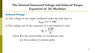 The Internal Generated Voltage and Induced Torque
Equations of Dc Machines
Induced Voltage
 The voltage in any single conductor under the pole faces is
𝑒𝑖𝑛𝑑 = 𝑒 = 𝑣𝐵𝑙
 The voltage out of the armature of a real machine is thus
𝐸𝐴 =
𝑍𝑣𝐵𝑙
𝑎
where Z is the total number of conductors and
a is the number of current paths.
55
 