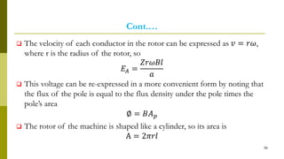 Cont.…
 The velocity of each conductor in the rotor can be expressed as 𝑣 = 𝑟𝜔,
where r is the radius of the rotor, so
𝐸𝐴 =
𝑍𝑟𝜔𝐵𝑙
𝑎
 This voltage can be re-expressed in a more convenient form by noting that
the flux of the pole is equal to the flux density under the pole times the
pole’s area
∅ = 𝐵𝐴 𝑝
 The rotor of the machine is shaped like a cylinder, so its area is
A = 2𝜋𝑟𝑙
56
 