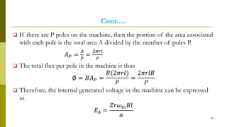 Cont.…
 If there are P poles on the machine, then the portion of the area associated
with each pole is the total area A divided by the number of poles P.
𝐴 𝑃 =
𝐴
𝑃
=
2𝜋𝑟𝑙
𝑃
 The total flux per pole in the machine is thus
∅ = 𝐵𝐴 𝑃 =
𝐵(2𝜋𝑟𝑙)
𝑃
=
2𝜋𝑟𝑙𝐵
𝑃
 Therefore, the internal generated voltage in the machine can be expressed
as
𝐸𝐴 =
𝑍𝑟𝜔 𝑚 𝐵𝑙
𝑎 57
 