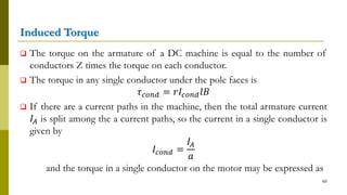 Induced Torque
 The torque on the armature of a DC machine is equal to the number of
conductors Z times the torque on each conductor.
 The torque in any single conductor under the pole faces is
𝜏 𝑐𝑜𝑛𝑑 = 𝑟𝐼𝑐𝑜𝑛𝑑 𝑙𝐵
 If there are a current paths in the machine, then the total armature current
𝐼𝐴 is split among the a current paths, so the current in a single conductor is
given by
𝐼𝑐𝑜𝑛𝑑 =
𝐼𝐴
𝑎
and the torque in a single conductor on the motor may be expressed as
60
 