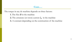 Cont.…
The torque in any dc machine depends on three factors:
1. The flux ∅ in the machine
2. The armature (or rotor) current 𝐼𝐴 in the machine
3. A constant depending on the construction of the machine
63
 
