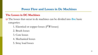 Power Flow and Losses in Dc Machines
The Losses in DC Machines
 The losses that occur in dc machines can be divided into five basic
categories:
1. Electrical or copper losses (𝐼2 𝑅 losses)
2. Brush losses
3. Core losses
4. Mechanical losses
5. Stray load losses
64
 