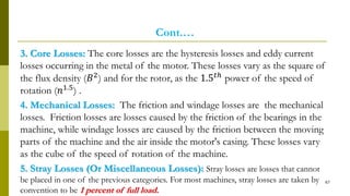Cont.…
3. Core Losses: The core losses are the hysteresis losses and eddy current
losses occurring in the metal of the motor. These losses vary as the square of
the flux density (𝐵2) and for the rotor, as the 1.5 𝑡ℎ power of the speed of
rotation (𝑛1.5
) .
4. Mechanical Losses: The friction and windage losses are the mechanical
losses. Friction losses are losses caused by the friction of the bearings in the
machine, while windage losses are caused by the friction between the moving
parts of the machine and the air inside the motor's casing. These losses vary
as the cube of the speed of rotation of the machine.
5. Stray Losses (Or Miscellaneous Losses): Stray losses are losses that cannot
be placed in one of the previous categories. For most machines, stray losses are taken by
convention to be 1 percent of full load.
67
 