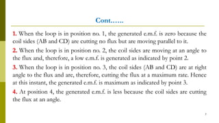 Cont.…..
1. When the loop is in position no. 1, the generated e.m.f. is zero because the
coil sides (AB and CD) are cutting no flux but are moving parallel to it.
2. When the loop is in position no. 2, the coil sides are moving at an angle to
the flux and, therefore, a low e.m.f. is generated as indicated by point 2.
3. When the loop is in position no. 3, the coil sides (AB and CD) are at right
angle to the flux and are, therefore, cutting the flux at a maximum rate. Hence
at this instant, the generated e.m.f. is maximum as indicated by point 3.
4. At position 4, the generated e.m.f. is less because the coil sides are cutting
the flux at an angle.
7
 
