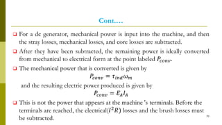 Cont.…
 For a dc generator, mechanical power is input into the machine, and then
the stray losses, mechanical losses, and core losses are subtracted.
 After they have been subtracted, the remaining power is ideally converted
from mechanical to electrical form at the point labeled 𝑃𝑐𝑜𝑛𝑣.
 The mechanical power that is converted is given by
𝑃𝑐𝑜𝑛𝑣 = 𝜏𝑖𝑛𝑑 𝜔 𝑚
and the resulting electric power produced is given by
𝑃𝑐𝑜𝑛𝑣 = 𝐸𝐴 𝐼𝐴
 This is not the power that appears at the machine 's terminals. Before the
terminals are reached, the electrical(𝐼2 𝑅) losses and the brush losses must
be subtracted. 70
 